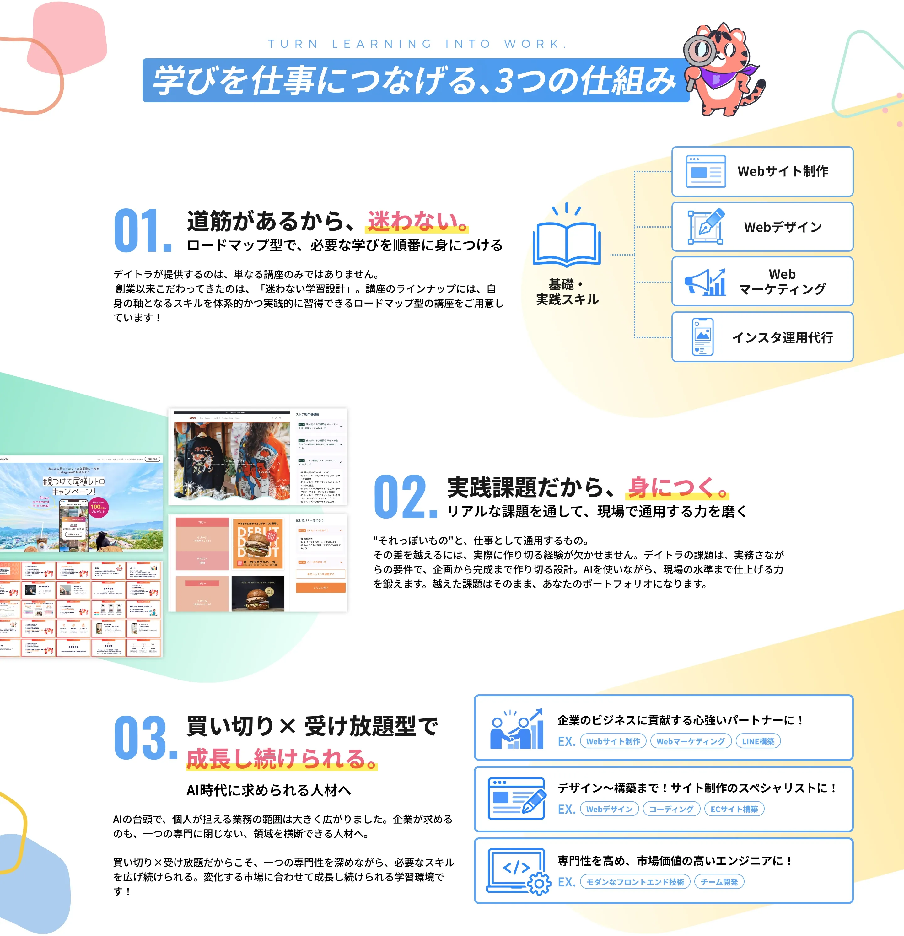学びを仕事につなげる、3つの仕組み。01. 道筋があるから、迷わない。ロードマップ型で、必要な学びを順番に身につける。02. 実践課題だから、身につく。リアルな課題を通して、現場で通用する力を磨く。03. 買い切り×受け放題型で成長し続けられる。AI時代に求められる人材へ。