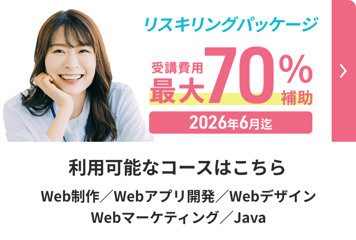 リスキリングパッケージ 受講費用最大70%補助 2026年6月迄 利用可能なコースはこちら Web制作/Webアプリ開発/Webデザイン/Webマーケティング/Java 詳しく見る